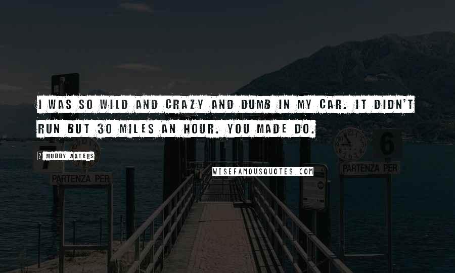 Muddy Waters Quotes: I was so wild and crazy and dumb in my car. It didn't run but 30 miles an hour. You made do.