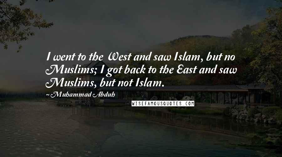 Muhammad Abduh Quotes: I went to the West and saw Islam, but no Muslims; I got back to the East and saw Muslims, but not Islam.
