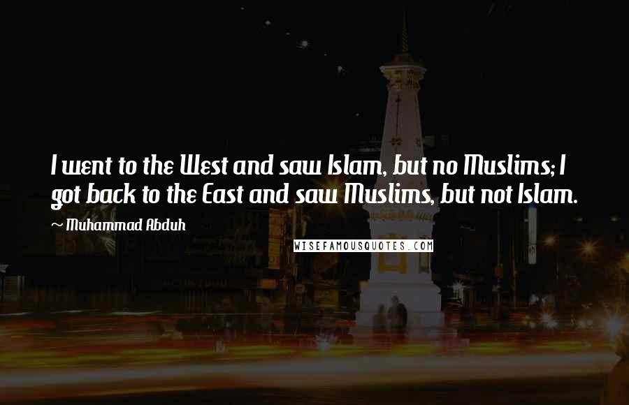 Muhammad Abduh Quotes: I went to the West and saw Islam, but no Muslims; I got back to the East and saw Muslims, but not Islam.