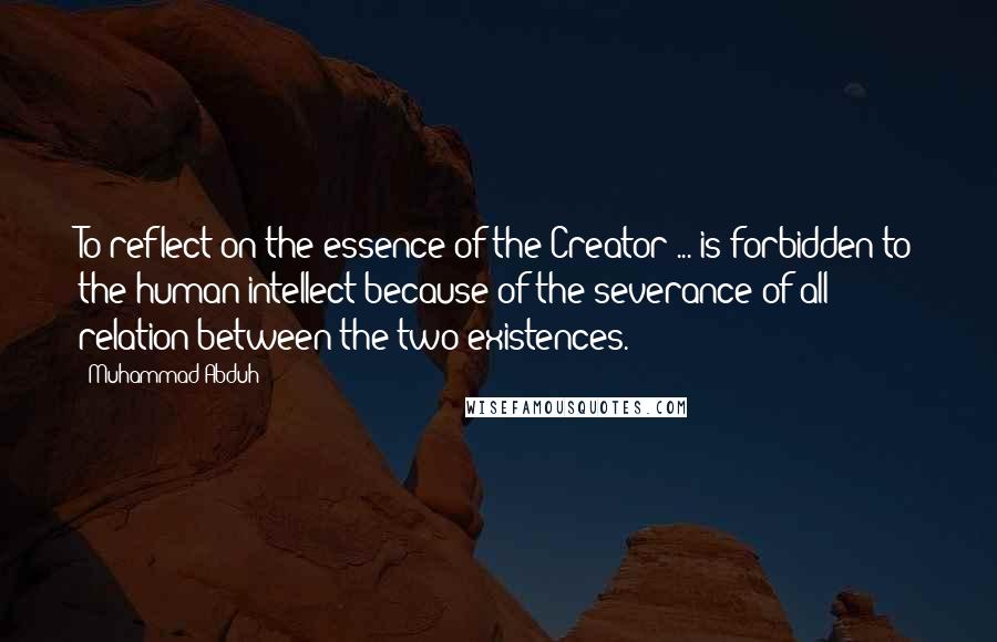 Muhammad Abduh Quotes: To reflect on the essence of the Creator ... is forbidden to the human intellect because of the severance of all relation between the two existences.