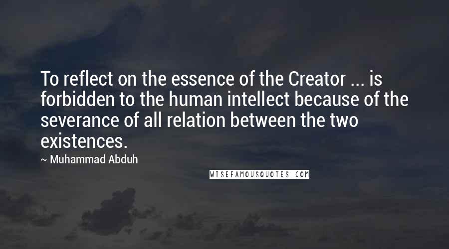 Muhammad Abduh Quotes: To reflect on the essence of the Creator ... is forbidden to the human intellect because of the severance of all relation between the two existences.