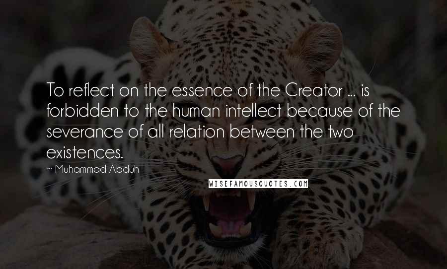 Muhammad Abduh Quotes: To reflect on the essence of the Creator ... is forbidden to the human intellect because of the severance of all relation between the two existences.