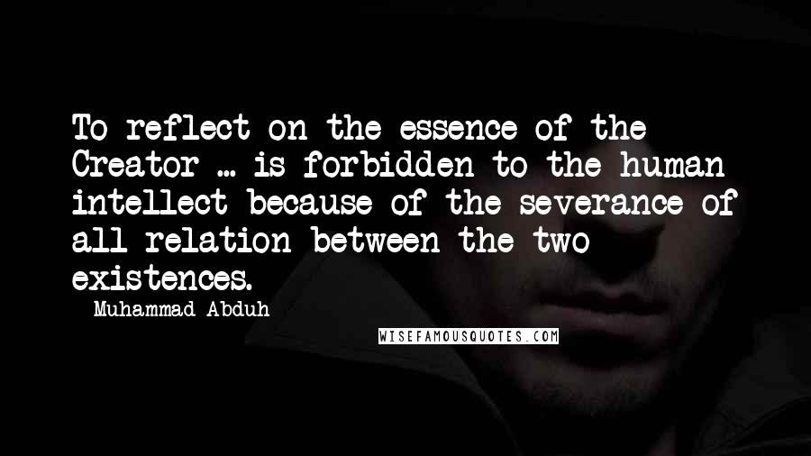 Muhammad Abduh Quotes: To reflect on the essence of the Creator ... is forbidden to the human intellect because of the severance of all relation between the two existences.