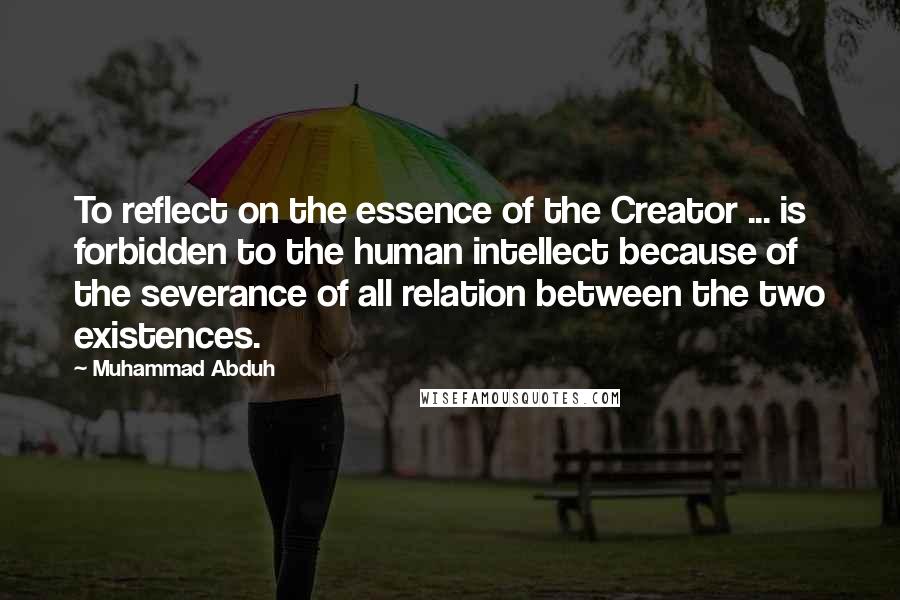 Muhammad Abduh Quotes: To reflect on the essence of the Creator ... is forbidden to the human intellect because of the severance of all relation between the two existences.