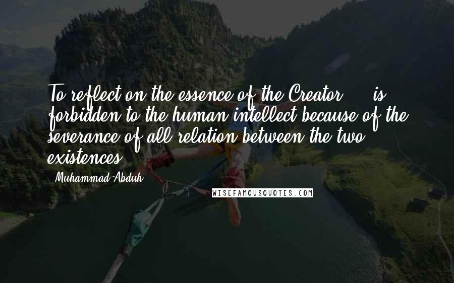 Muhammad Abduh Quotes: To reflect on the essence of the Creator ... is forbidden to the human intellect because of the severance of all relation between the two existences.