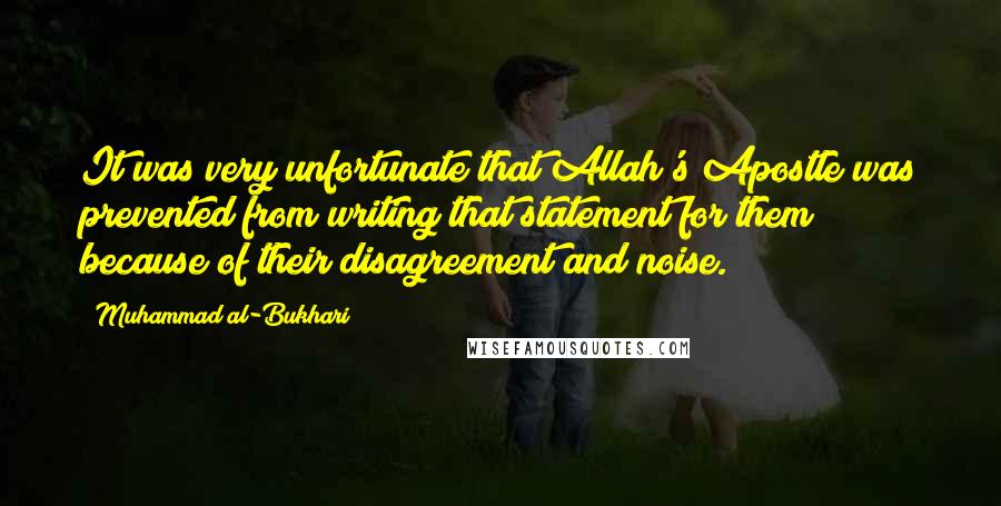 Muhammad Al-Bukhari Quotes: It was very unfortunate that Allah's Apostle was prevented from writing that statement for them because of their disagreement and noise.