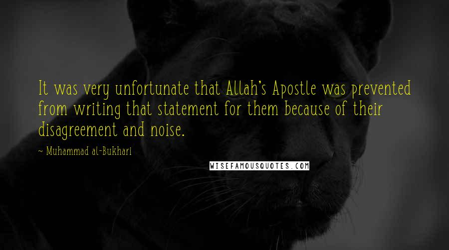 Muhammad Al-Bukhari Quotes: It was very unfortunate that Allah's Apostle was prevented from writing that statement for them because of their disagreement and noise.