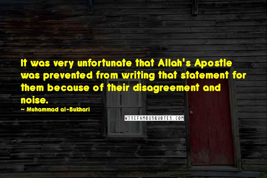 Muhammad Al-Bukhari Quotes: It was very unfortunate that Allah's Apostle was prevented from writing that statement for them because of their disagreement and noise.