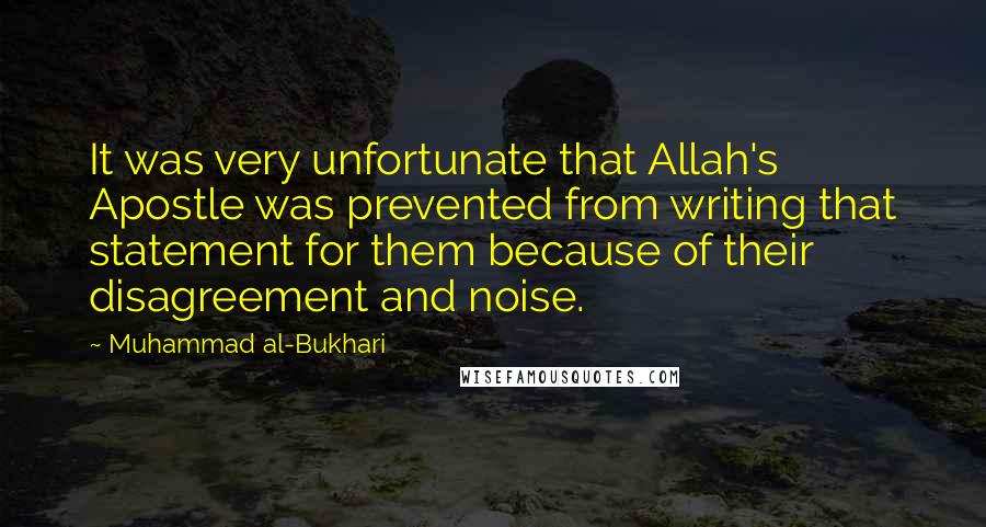 Muhammad Al-Bukhari Quotes: It was very unfortunate that Allah's Apostle was prevented from writing that statement for them because of their disagreement and noise.