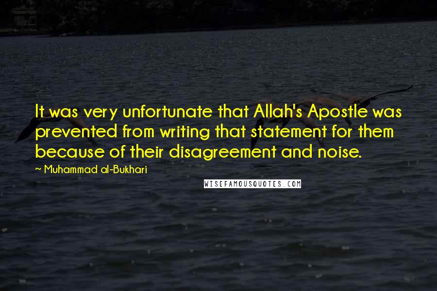 Muhammad Al-Bukhari Quotes: It was very unfortunate that Allah's Apostle was prevented from writing that statement for them because of their disagreement and noise.