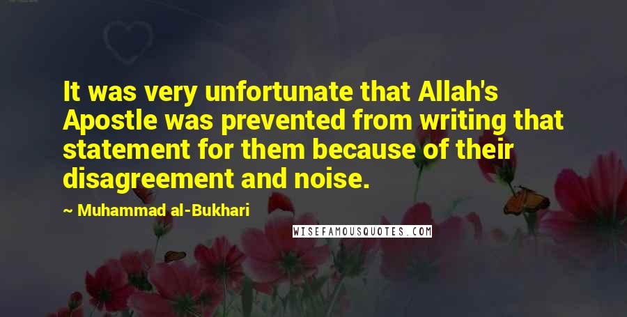 Muhammad Al-Bukhari Quotes: It was very unfortunate that Allah's Apostle was prevented from writing that statement for them because of their disagreement and noise.