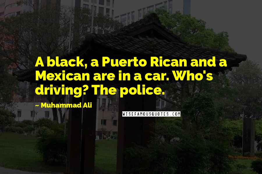 Muhammad Ali Quotes: A black, a Puerto Rican and a Mexican are in a car. Who's driving? The police.