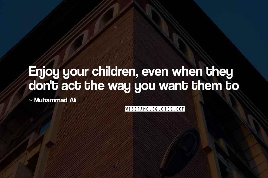 Muhammad Ali Quotes: Enjoy your children, even when they don't act the way you want them to