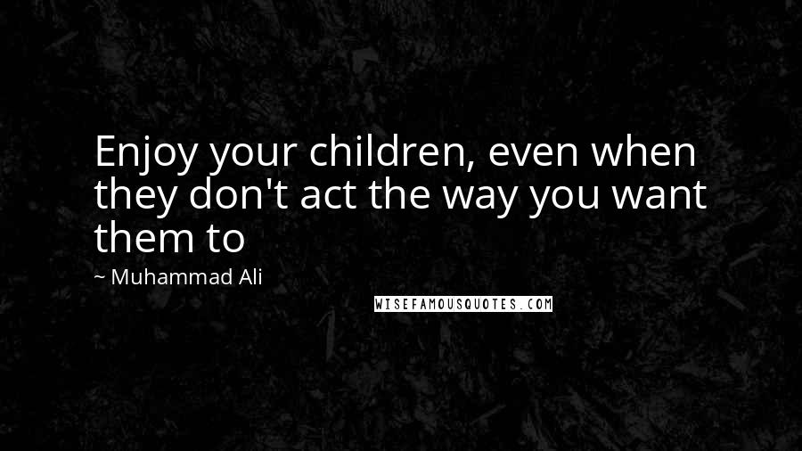 Muhammad Ali Quotes: Enjoy your children, even when they don't act the way you want them to