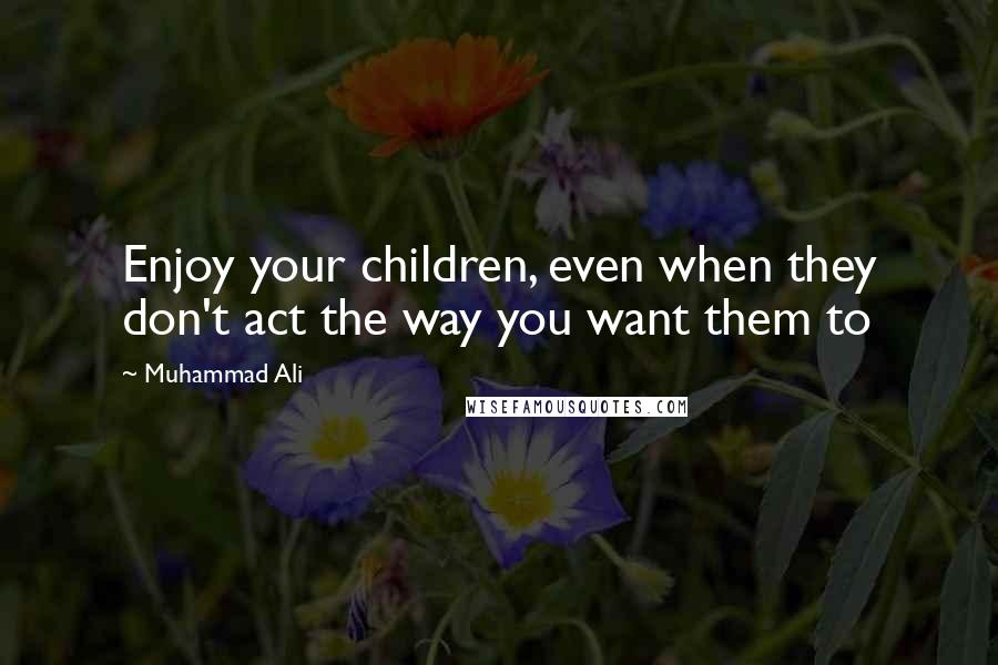 Muhammad Ali Quotes: Enjoy your children, even when they don't act the way you want them to
