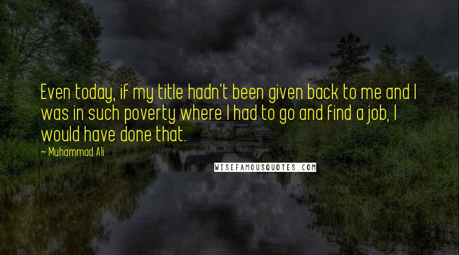 Muhammad Ali Quotes: Even today, if my title hadn't been given back to me and I was in such poverty where I had to go and find a job, I would have done that.