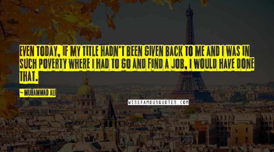 Muhammad Ali Quotes: Even today, if my title hadn't been given back to me and I was in such poverty where I had to go and find a job, I would have done that.