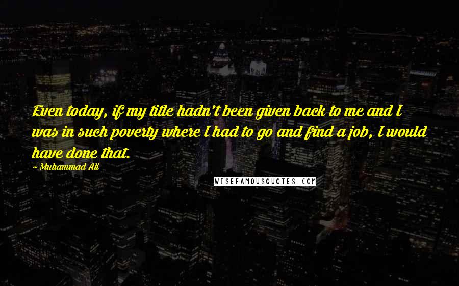 Muhammad Ali Quotes: Even today, if my title hadn't been given back to me and I was in such poverty where I had to go and find a job, I would have done that.