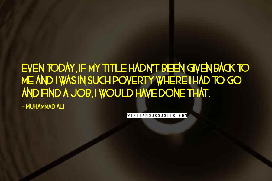 Muhammad Ali Quotes: Even today, if my title hadn't been given back to me and I was in such poverty where I had to go and find a job, I would have done that.