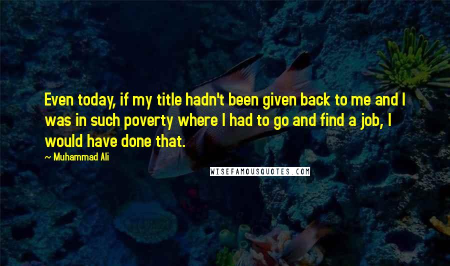 Muhammad Ali Quotes: Even today, if my title hadn't been given back to me and I was in such poverty where I had to go and find a job, I would have done that.