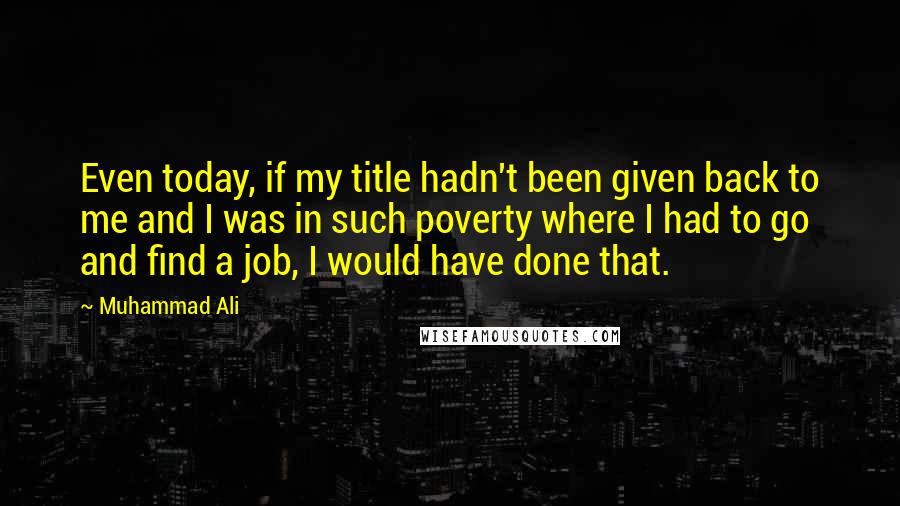 Muhammad Ali Quotes: Even today, if my title hadn't been given back to me and I was in such poverty where I had to go and find a job, I would have done that.