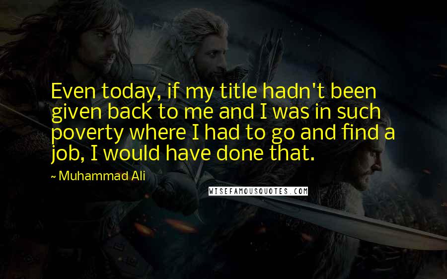 Muhammad Ali Quotes: Even today, if my title hadn't been given back to me and I was in such poverty where I had to go and find a job, I would have done that.