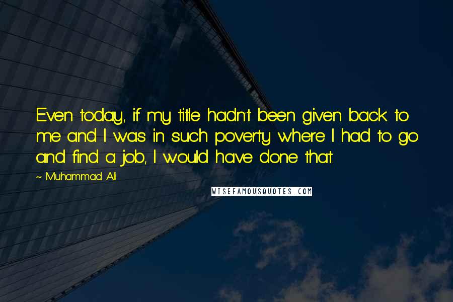 Muhammad Ali Quotes: Even today, if my title hadn't been given back to me and I was in such poverty where I had to go and find a job, I would have done that.