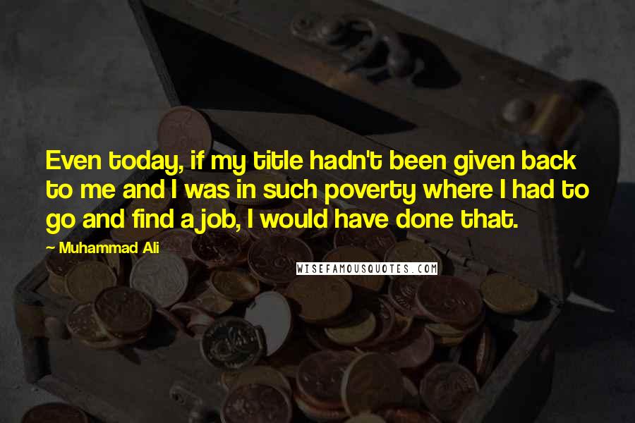Muhammad Ali Quotes: Even today, if my title hadn't been given back to me and I was in such poverty where I had to go and find a job, I would have done that.