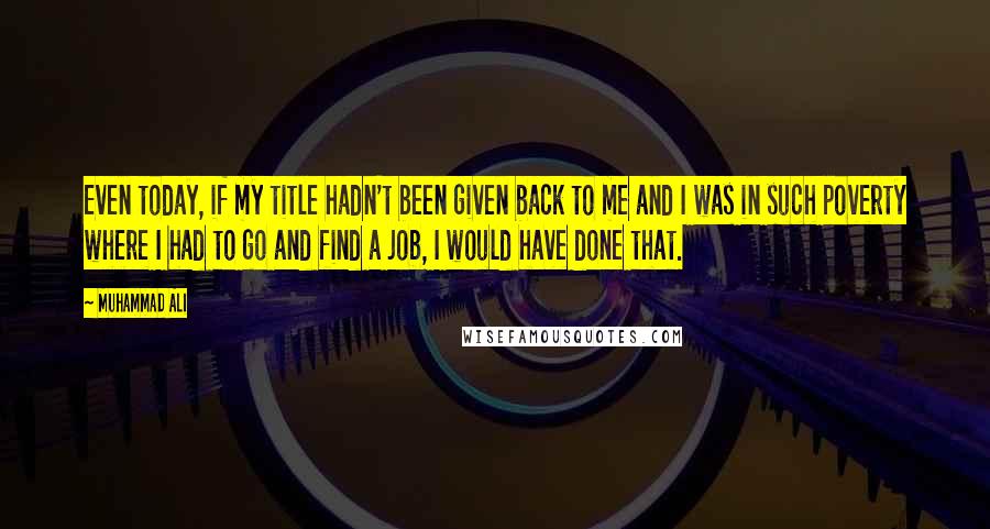 Muhammad Ali Quotes: Even today, if my title hadn't been given back to me and I was in such poverty where I had to go and find a job, I would have done that.