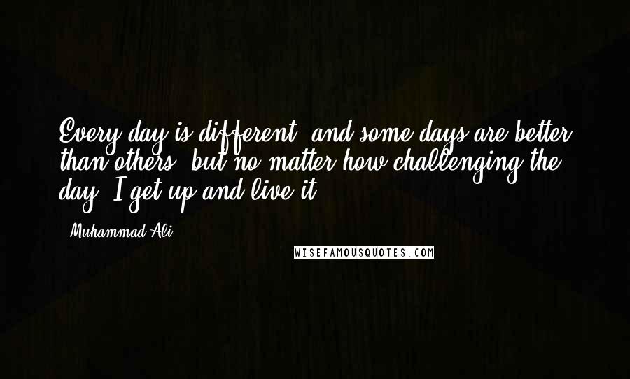 Muhammad Ali Quotes: Every day is different, and some days are better than others, but no matter how challenging the day, I get up and live it.