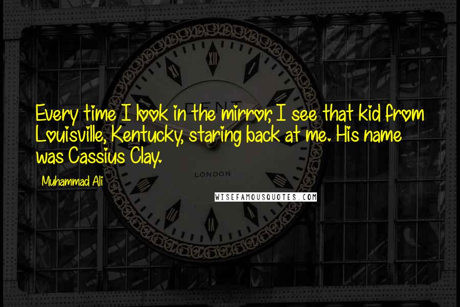 Muhammad Ali Quotes: Every time I look in the mirror, I see that kid from Louisville, Kentucky, staring back at me. His name was Cassius Clay.