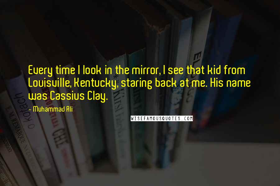 Muhammad Ali Quotes: Every time I look in the mirror, I see that kid from Louisville, Kentucky, staring back at me. His name was Cassius Clay.