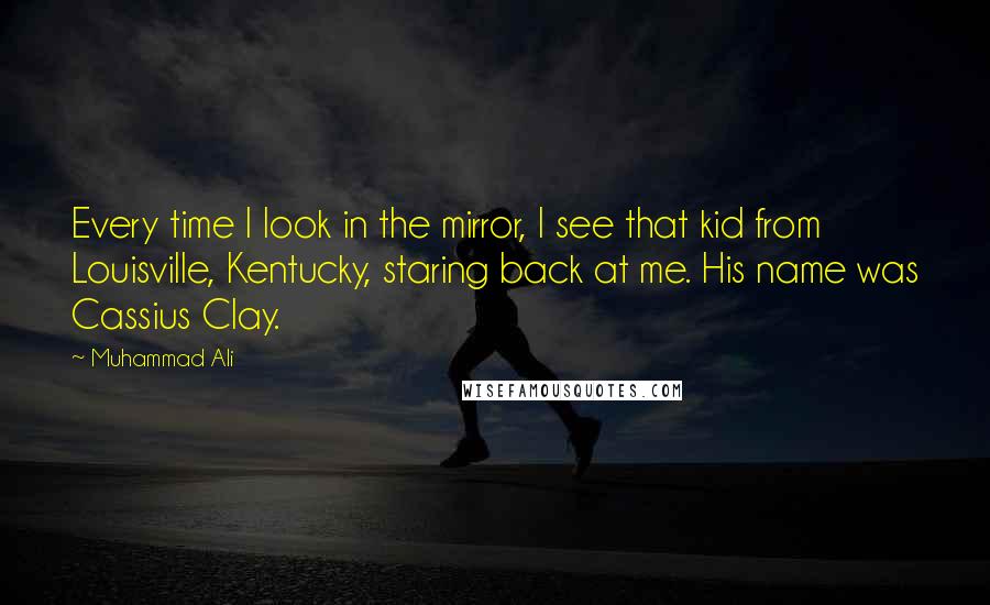 Muhammad Ali Quotes: Every time I look in the mirror, I see that kid from Louisville, Kentucky, staring back at me. His name was Cassius Clay.