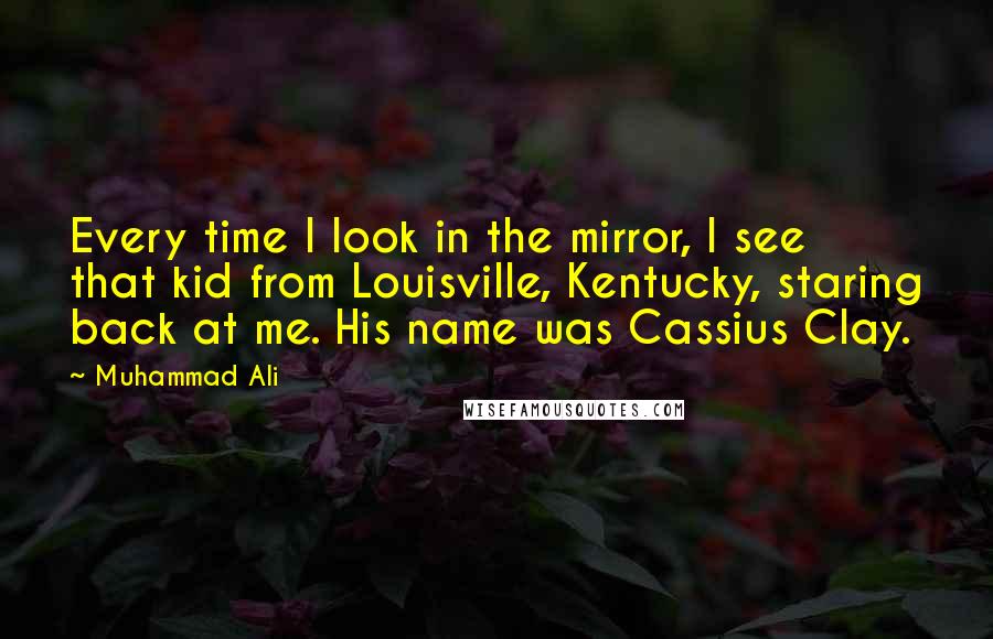 Muhammad Ali Quotes: Every time I look in the mirror, I see that kid from Louisville, Kentucky, staring back at me. His name was Cassius Clay.