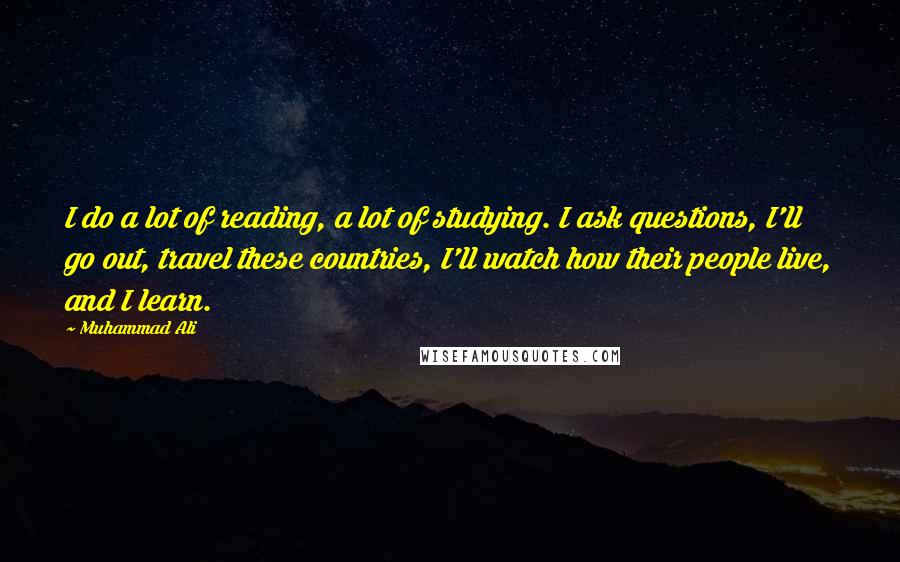 Muhammad Ali Quotes: I do a lot of reading, a lot of studying. I ask questions, I'll go out, travel these countries, I'll watch how their people live, and I learn.