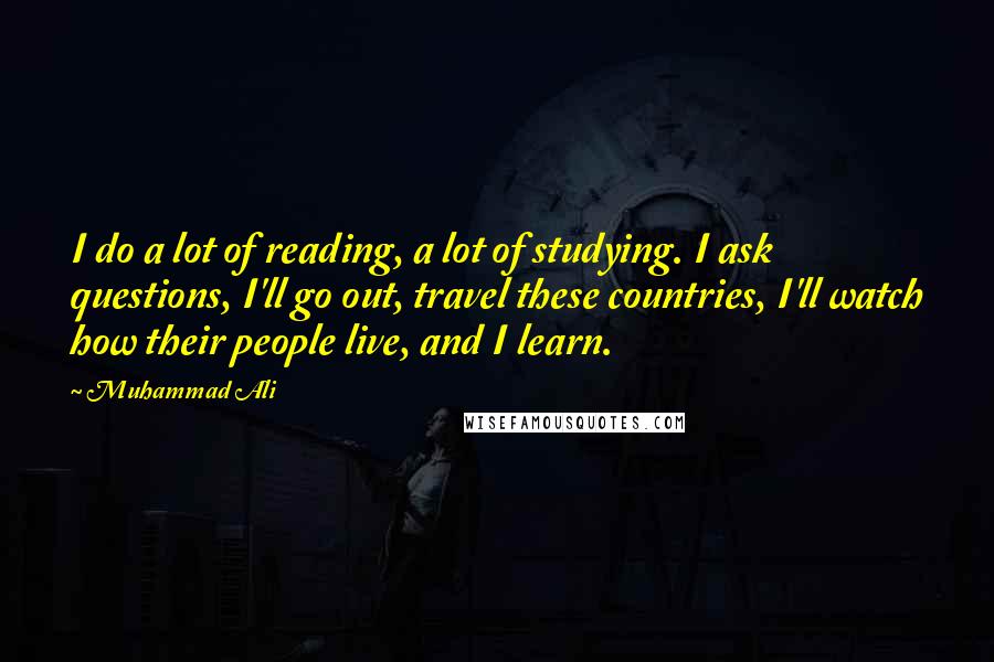 Muhammad Ali Quotes: I do a lot of reading, a lot of studying. I ask questions, I'll go out, travel these countries, I'll watch how their people live, and I learn.