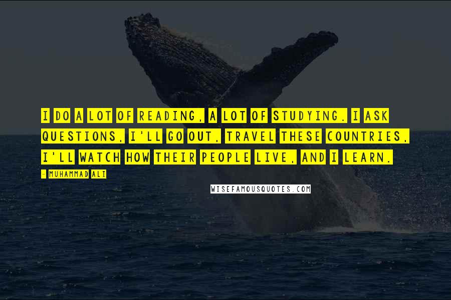 Muhammad Ali Quotes: I do a lot of reading, a lot of studying. I ask questions, I'll go out, travel these countries, I'll watch how their people live, and I learn.