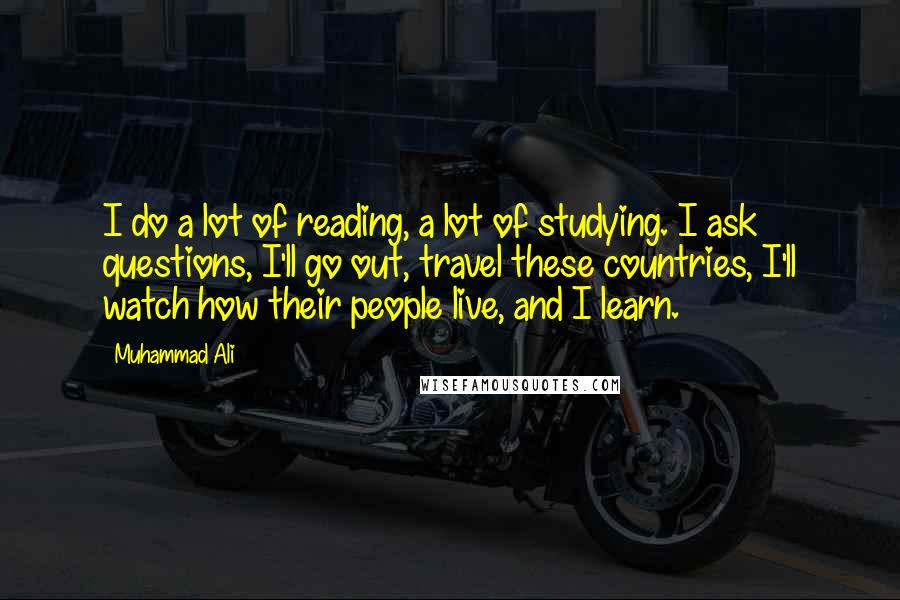 Muhammad Ali Quotes: I do a lot of reading, a lot of studying. I ask questions, I'll go out, travel these countries, I'll watch how their people live, and I learn.