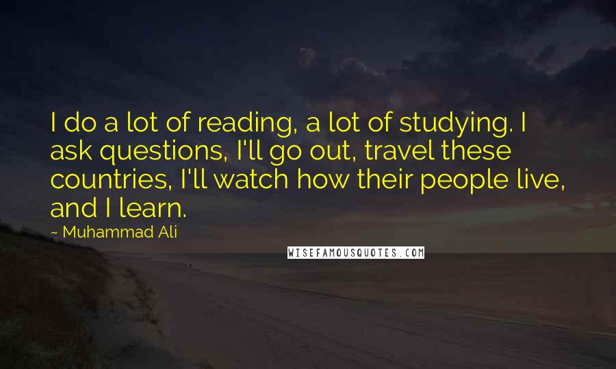 Muhammad Ali Quotes: I do a lot of reading, a lot of studying. I ask questions, I'll go out, travel these countries, I'll watch how their people live, and I learn.
