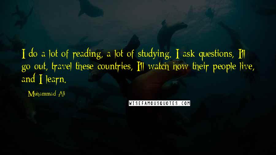 Muhammad Ali Quotes: I do a lot of reading, a lot of studying. I ask questions, I'll go out, travel these countries, I'll watch how their people live, and I learn.