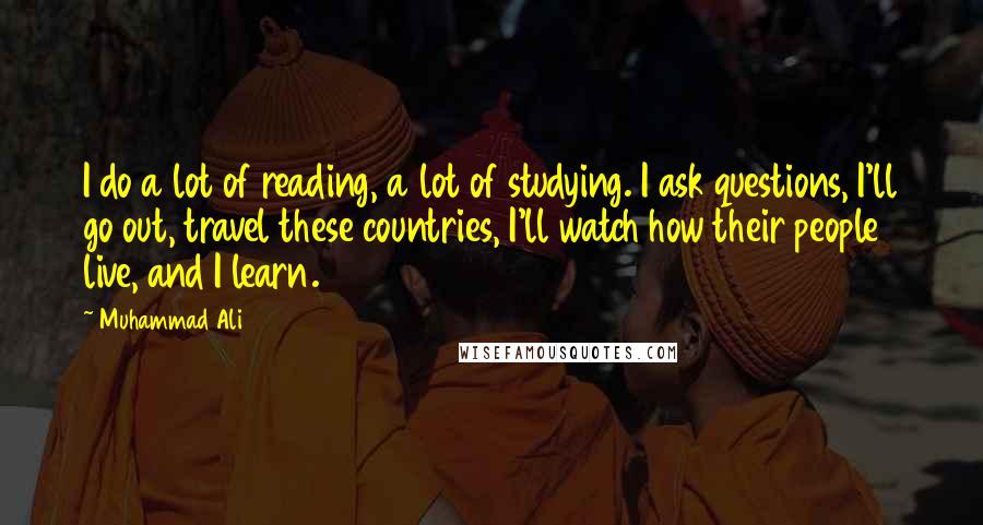 Muhammad Ali Quotes: I do a lot of reading, a lot of studying. I ask questions, I'll go out, travel these countries, I'll watch how their people live, and I learn.