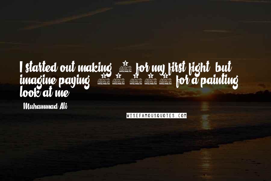 Muhammad Ali Quotes: I started out making $4 for my first fight, but imagine paying $25,000 for a painting ... look at me!