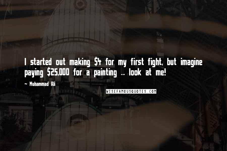 Muhammad Ali Quotes: I started out making $4 for my first fight, but imagine paying $25,000 for a painting ... look at me!