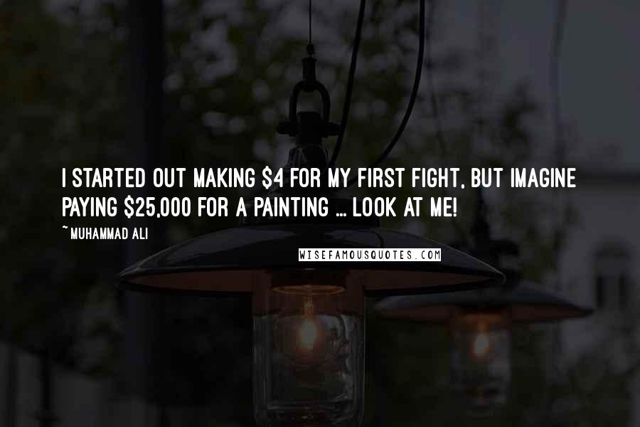 Muhammad Ali Quotes: I started out making $4 for my first fight, but imagine paying $25,000 for a painting ... look at me!