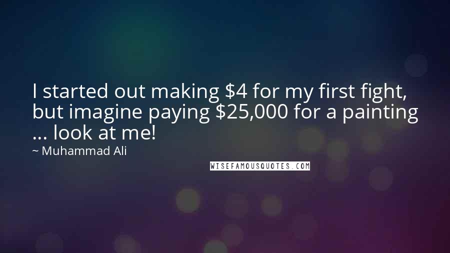 Muhammad Ali Quotes: I started out making $4 for my first fight, but imagine paying $25,000 for a painting ... look at me!