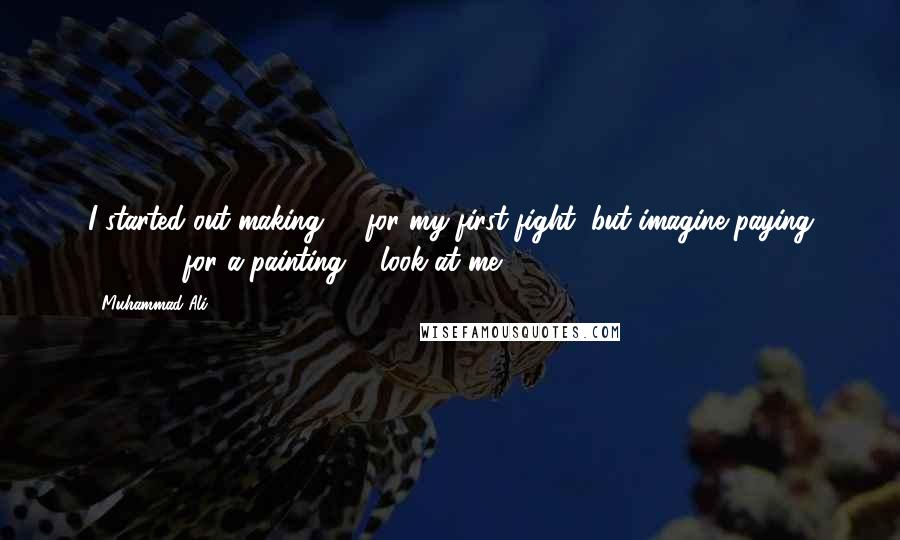 Muhammad Ali Quotes: I started out making $4 for my first fight, but imagine paying $25,000 for a painting ... look at me!