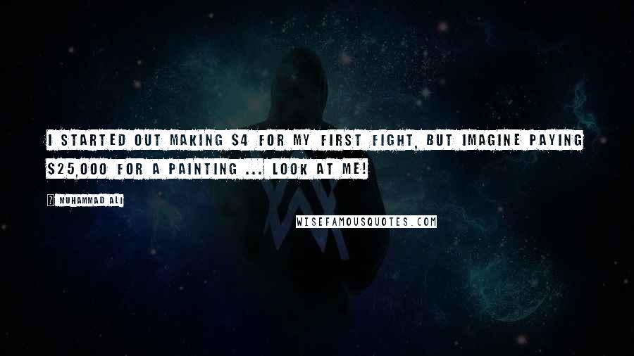 Muhammad Ali Quotes: I started out making $4 for my first fight, but imagine paying $25,000 for a painting ... look at me!