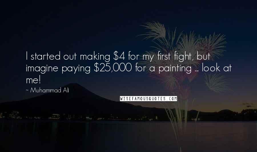 Muhammad Ali Quotes: I started out making $4 for my first fight, but imagine paying $25,000 for a painting ... look at me!