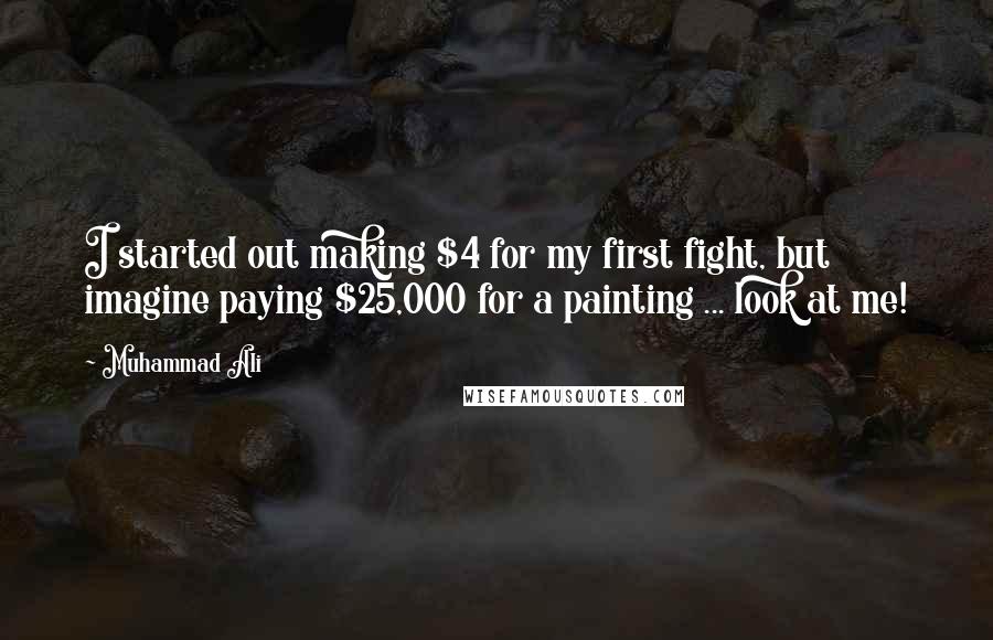 Muhammad Ali Quotes: I started out making $4 for my first fight, but imagine paying $25,000 for a painting ... look at me!