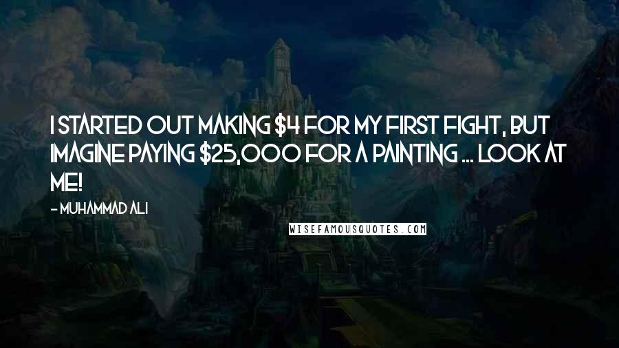 Muhammad Ali Quotes: I started out making $4 for my first fight, but imagine paying $25,000 for a painting ... look at me!